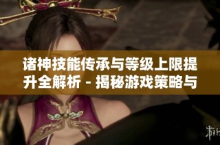 诸神技能传承与等级上限提升全解析 - 揭秘游戏策略与玩法