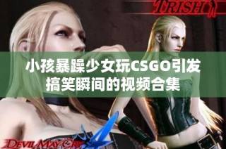 小孩暴躁少女玩CSGO引发搞笑瞬间的视频合集