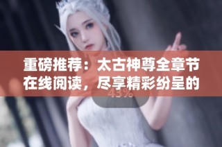重磅推荐：太古神尊全章节在线阅读，尽享精彩纷呈的修仙旅程