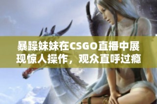 暴躁妹妹在CSGO直播中展现惊人操作，观众直呼过瘾