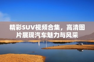 精彩SUV视频合集，高清图片展现汽车魅力与风采