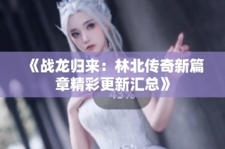 《战龙归来：林北传奇新篇章精彩更新汇总》