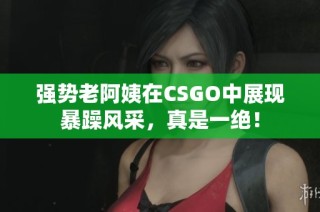 强势老阿姨在CSGO中展现暴躁风采，真是一绝！