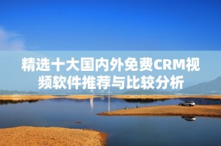 精选十大国内外免费CRM视频软件推荐与比较分析