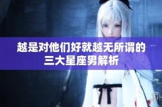 越是对他们好就越无所谓的三大星座男解析