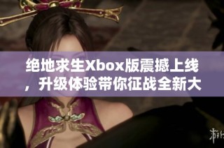 绝地求生Xbox版震撼上线，升级体验带你征战全新大逃杀战场！