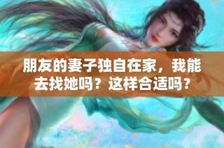 朋友的妻子独自在家，我能去找她吗？这样合适吗？