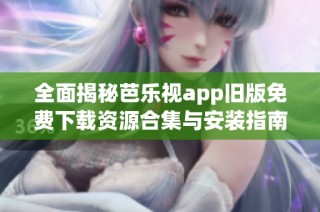 全面揭秘芭乐视app旧版免费下载资源合集与安装指南