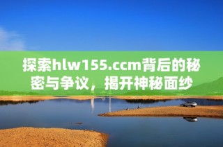 探索hlw155.ccm背后的秘密与争议，揭开神秘面纱