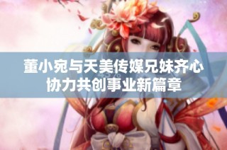 董小宛与天美传媒兄妹齐心协力共创事业新篇章