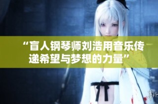 “盲人钢琴师刘浩用音乐传递希望与梦想的力量”