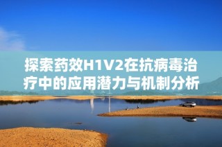 探索药效H1V2在抗病毒治疗中的应用潜力与机制分析