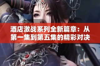 酒店激战系列全新篇章：从第一集到第五集的精彩对决与故事分析