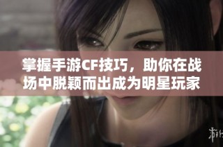 掌握手游CF技巧，助你在战场中脱颖而出成为明星玩家