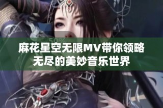 麻花星空无限MV带你领略无尽的美妙音乐世界