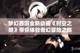 梦幻西游全新动画《时空之隙》带你体验奇幻冒险之旅