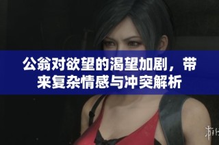 公翁对欲望的渴望加剧，带来复杂情感与冲突解析