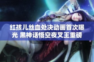红孩儿丝血处决动画首次曝光 黑神话悟空夜叉王重磅来袭