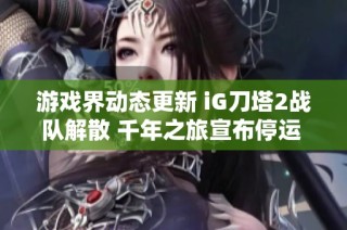 游戏界动态更新 iG刀塔2战队解散 千年之旅宣布停运 无限暖暖进行重写调整