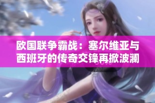欧国联争霸战：塞尔维亚与西班牙的传奇交锋再掀波澜