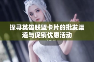 探寻英雄联盟卡片的批发渠道与促销优惠活动