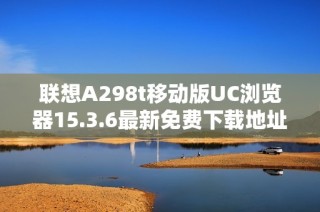 联想A298t移动版UC浏览器15.3.6最新免费下载地址分享