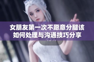 女朋友第一次不愿意分腿该如何处理与沟通技巧分享