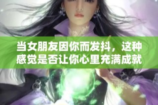 当女朋友因你而发抖，这种感觉是否让你心里充满成就感