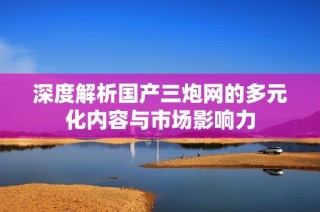 深度解析国产三炮网的多元化内容与市场影响力