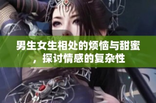 男生女生相处的烦恼与甜蜜，探讨情感的复杂性