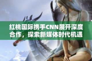 红桃国际携手CNN展开深度合作，探索新媒体时代机遇