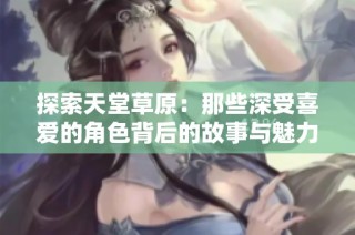 探索天堂草原：那些深受喜爱的角色背后的故事与魅力