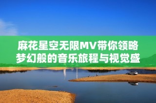 麻花星空无限MV带你领略梦幻般的音乐旅程与视觉盛宴