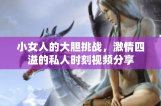 小女人的大胆挑战，激情四溢的私人时刻视频分享