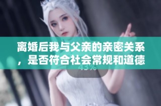 离婚后我与父亲的亲密关系，是否符合社会常规和道德界限分析