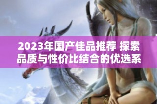 2023年国产佳品推荐 探索品质与性价比结合的优选系列