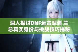 深入探讨DNF远古深渊 兰总真实身份与挑战技巧揭秘