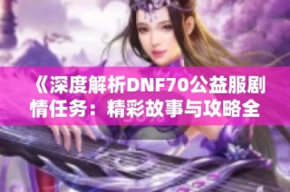 《深度解析DNF70公益服剧情任务：精彩故事与攻略全分享》