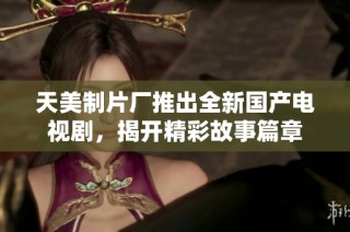 天美制片厂推出全新国产电视剧，揭开精彩故事篇章