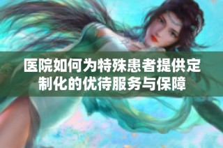 医院如何为特殊患者提供定制化的优待服务与保障