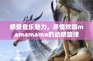 感受音乐魅力，尽情欢唱mamamama的动感旋律