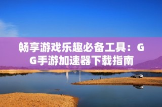 畅享游戏乐趣必备工具：GG手游加速器下载指南