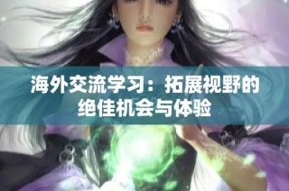 海外交流学习：拓展视野的绝佳机会与体验