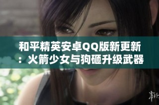 和平精英安卓QQ版新更新：火箭少女与狗砸升级武器及飞行器揭秘