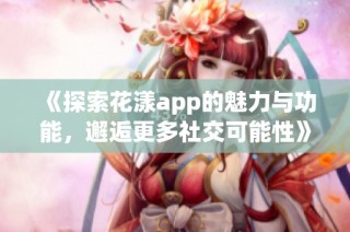 《探索花漾app的魅力与功能，邂逅更多社交可能性》