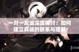 一对一友谊深度探讨：如何建立真诚的联系与理解