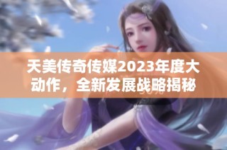 天美传奇传媒2023年度大动作，全新发展战略揭秘