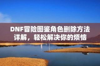 DNF冒险图鉴角色删除方法详解，轻松解决你的烦恼