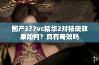 国产377vc精华2对祛斑效果如何？真有奇效吗