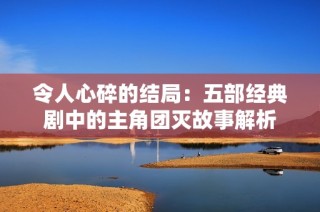 令人心碎的结局：五部经典剧中的主角团灭故事解析